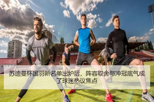 苏迪曼杯国羽新名单出炉后，阵容取舍与冲冠底气成了球迷热议焦点